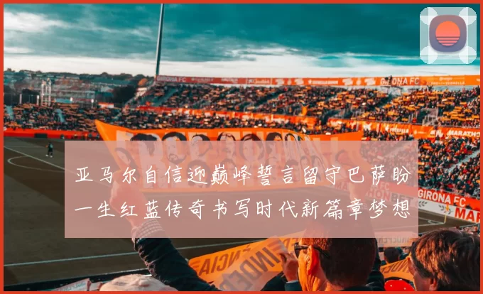 亚马尔自信迎巅峰誓言留守巴萨盼一生红蓝传奇书写时代新篇章梦想